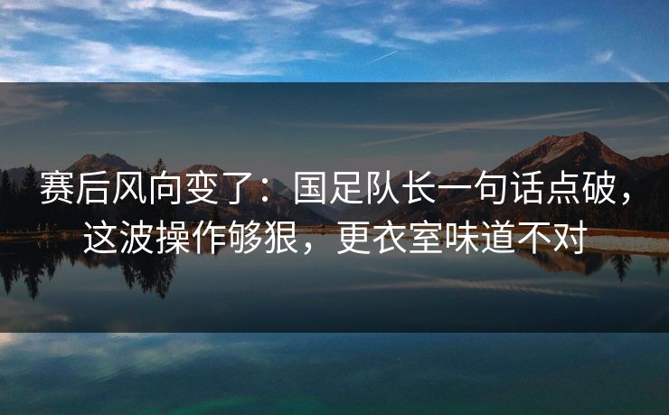 赛后风向变了：国足队长一句话点破，这波操作够狠，更衣室味道不对
