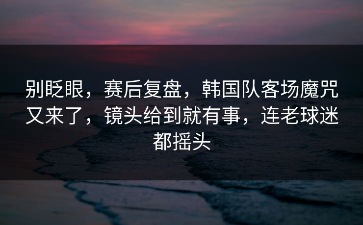 别眨眼，赛后复盘，韩国队客场魔咒又来了，镜头给到就有事，连老球迷都摇头