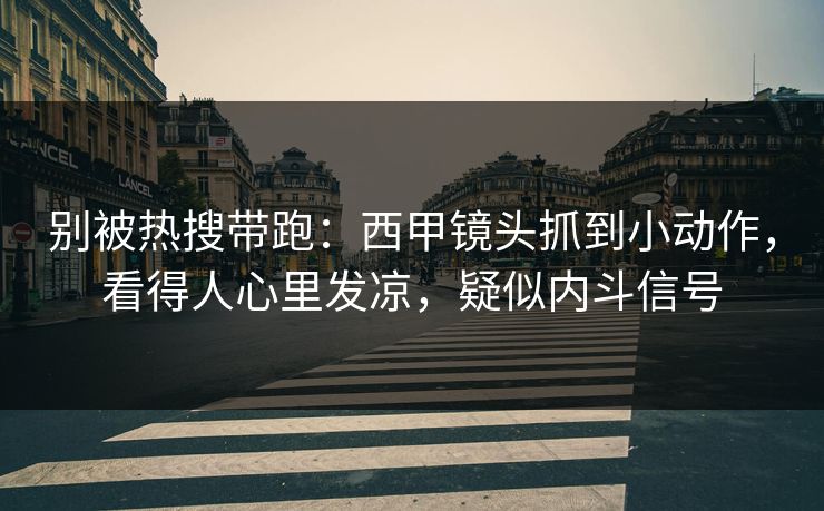 别被热搜带跑：西甲镜头抓到小动作，看得人心里发凉，疑似内斗信号
