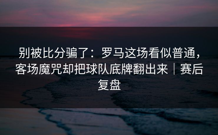 别被比分骗了：罗马这场看似普通，客场魔咒却把球队底牌翻出来｜赛后复盘