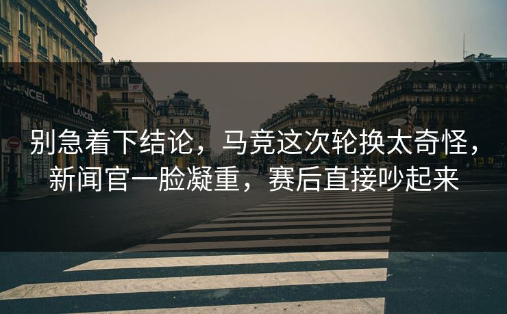 别急着下结论，马竞这次轮换太奇怪，新闻官一脸凝重，赛后直接吵起来  第1张
