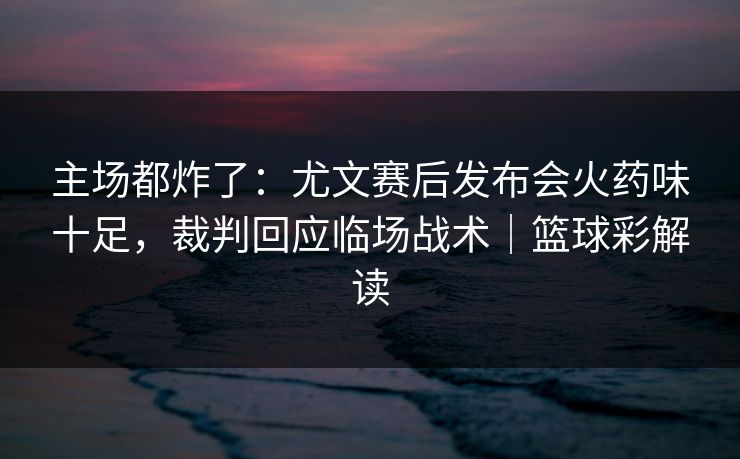 主场都炸了：尤文赛后发布会火药味十足，裁判回应临场战术｜篮球彩解读