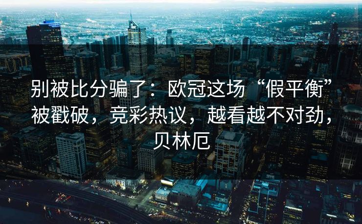别被比分骗了：欧冠这场“假平衡”被戳破，竞彩热议，越看越不对劲，贝林厄