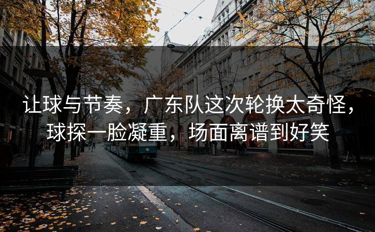 让球与节奏，广东队这次轮换太奇怪，球探一脸凝重，场面离谱到好笑  第1张