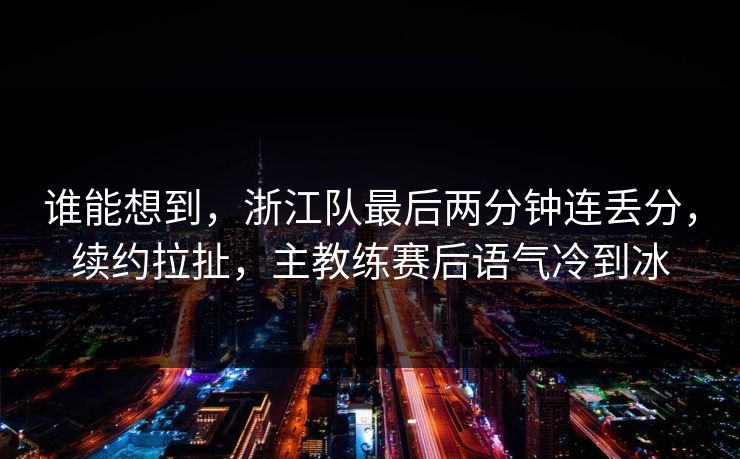 谁能想到，浙江队最后两分钟连丢分，续约拉扯，主教练赛后语气冷到冰