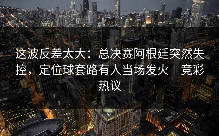 这波反差太大：总决赛阿根廷突然失控，定位球套路有人当场发火｜竞彩热议  第1张