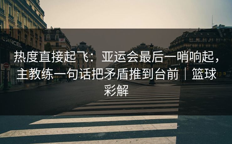 热度直接起飞：亚运会最后一哨响起，主教练一句话把矛盾推到台前｜篮球彩解