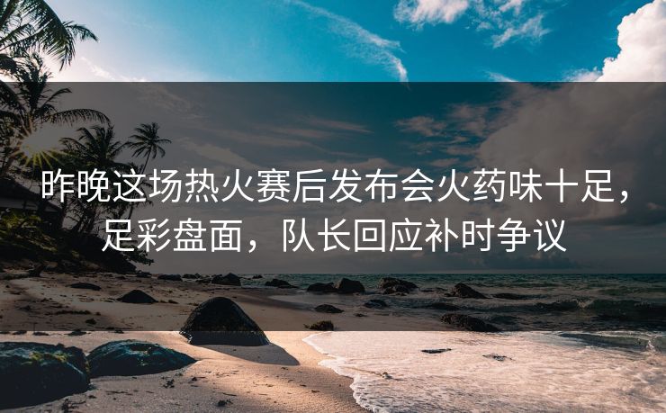 昨晚这场热火赛后发布会火药味十足，足彩盘面，队长回应补时争议