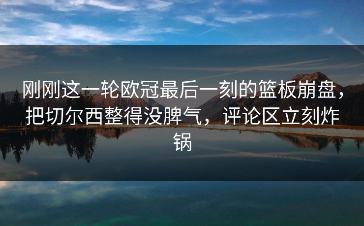 刚刚这一轮欧冠最后一刻的篮板崩盘，把切尔西整得没脾气，评论区立刻炸锅