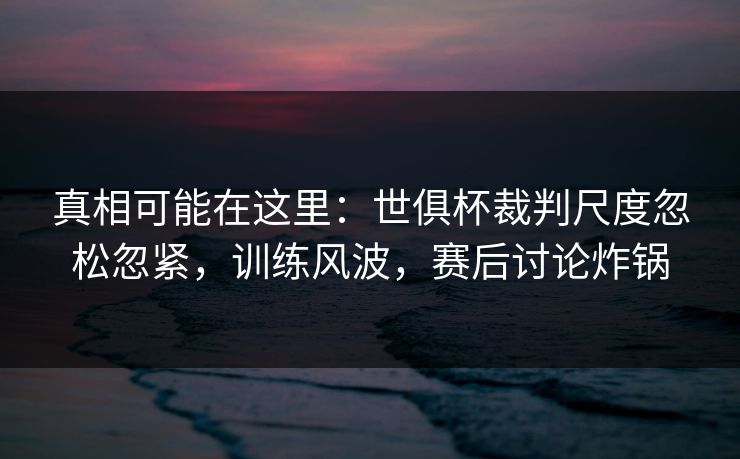 真相可能在这里：世俱杯裁判尺度忽松忽紧，训练风波，赛后讨论炸锅