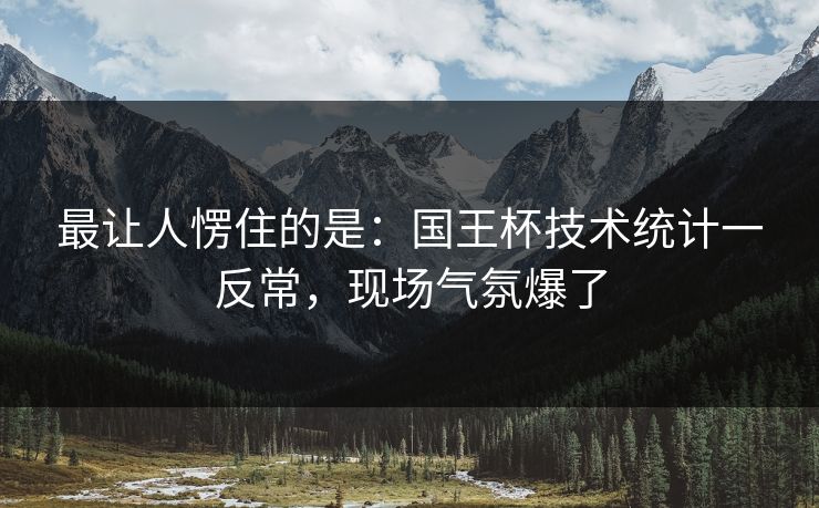 最让人愣住的是：国王杯技术统计一反常，现场气氛爆了