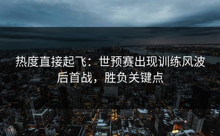 热度直接起飞：世预赛出现训练风波后首战，胜负关键点