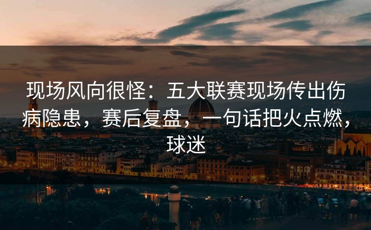 现场风向很怪：五大联赛现场传出伤病隐患，赛后复盘，一句话把火点燃，球迷