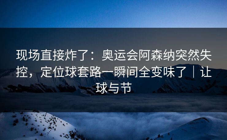 现场直接炸了：奥运会阿森纳突然失控，定位球套路一瞬间全变味了｜让球与节