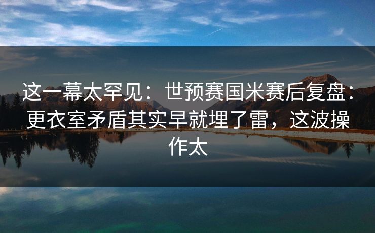 这一幕太罕见：世预赛国米赛后复盘：更衣室矛盾其实早就埋了雷，这波操作太