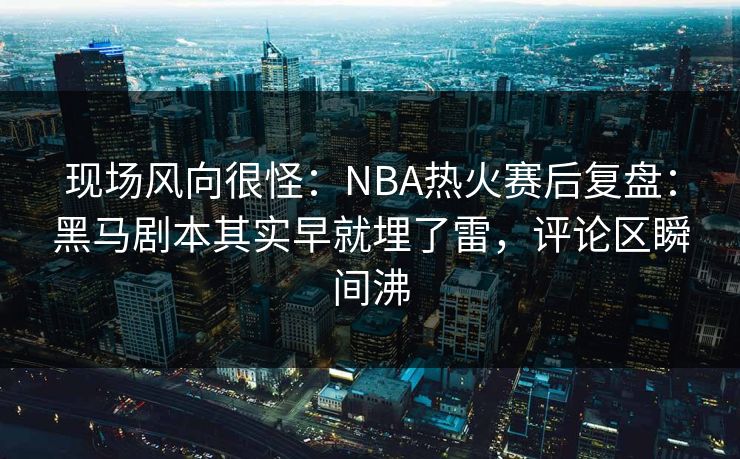 现场风向很怪：NBA热火赛后复盘：黑马剧本其实早就埋了雷，评论区瞬间沸