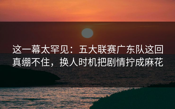 这一幕太罕见：五大联赛广东队这回真绷不住，换人时机把剧情拧成麻花