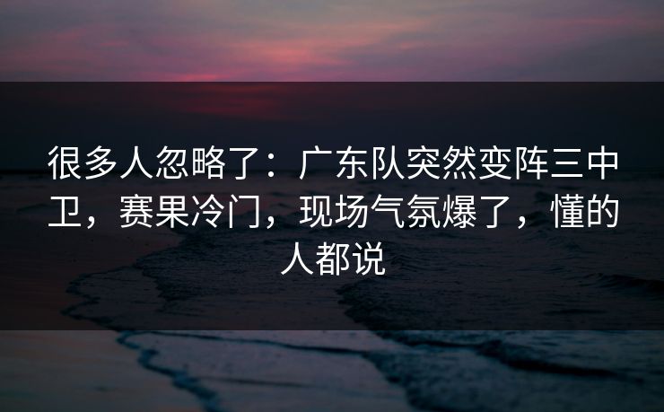 很多人忽略了：广东队突然变阵三中卫，赛果冷门，现场气氛爆了，懂的人都说