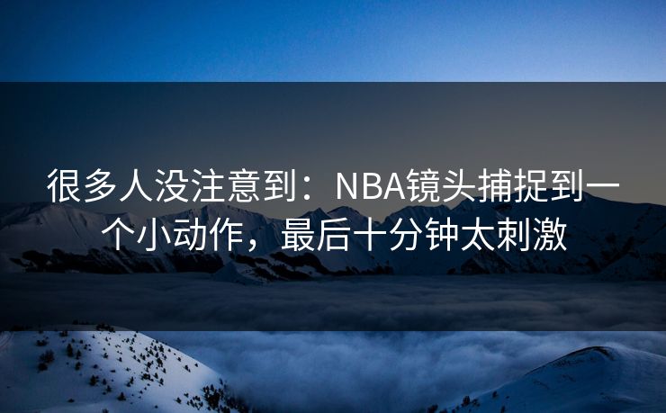 很多人没注意到：NBA镜头捕捉到一个小动作，最后十分钟太刺激
