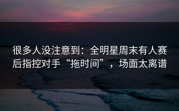 很多人没注意到：全明星周末有人赛后指控对手“拖时间”，场面太离谱