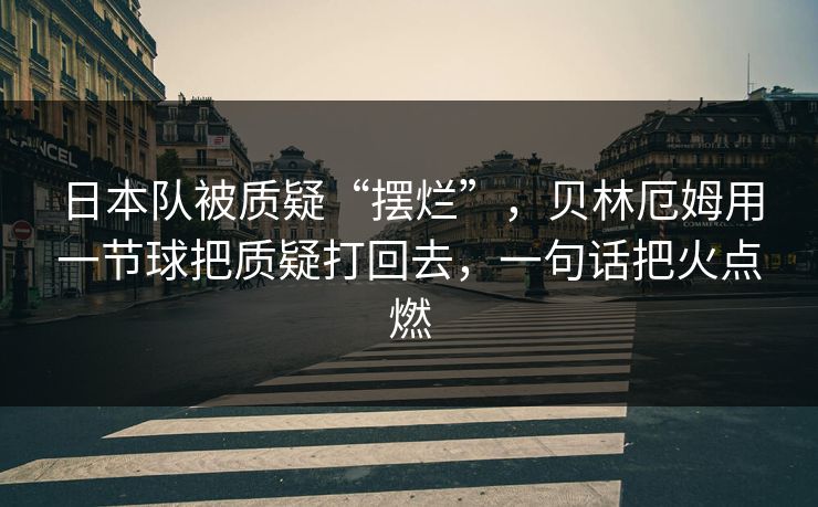 日本队被质疑“摆烂”，贝林厄姆用一节球把质疑打回去，一句话把火点燃