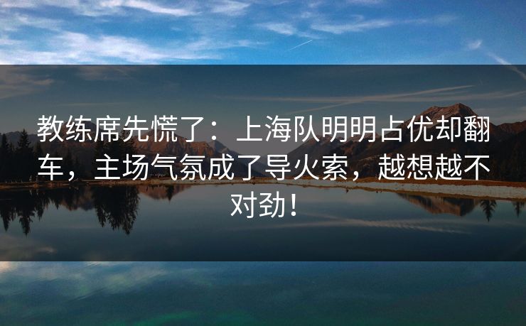 教练席先慌了：上海队明明占优却翻车，主场气氛成了导火索，越想越不对劲！