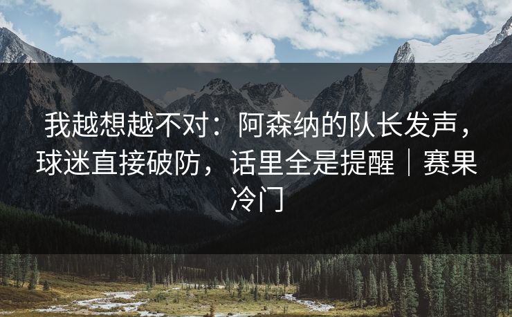 我越想越不对：阿森纳的队长发声，球迷直接破防，话里全是提醒｜赛果冷门