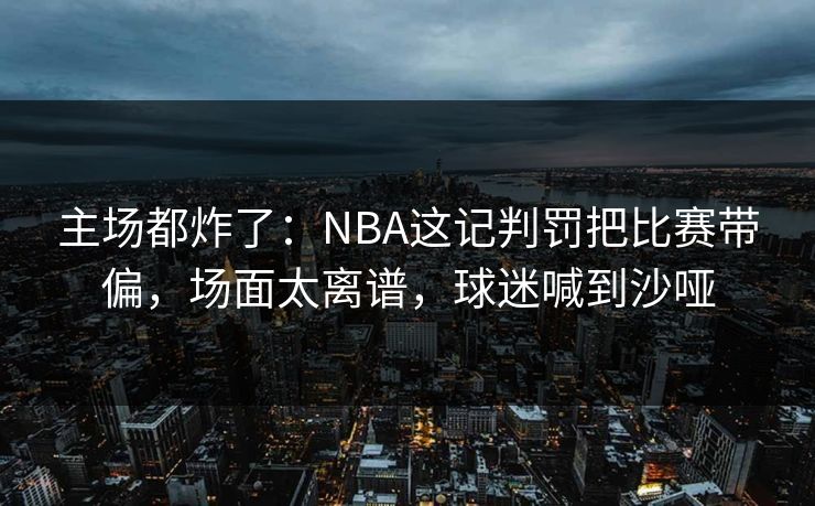 主场都炸了：NBA这记判罚把比赛带偏，场面太离谱，球迷喊到沙哑