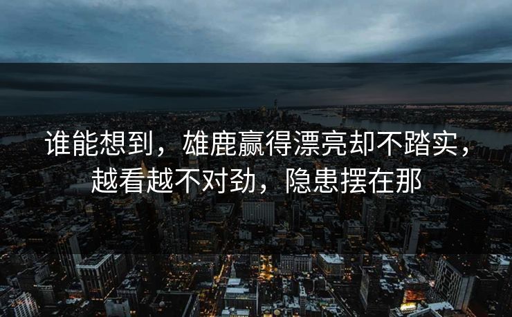 谁能想到，雄鹿赢得漂亮却不踏实，越看越不对劲，隐患摆在那
