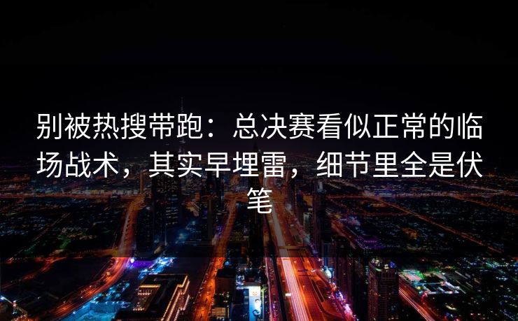 别被热搜带跑：总决赛看似正常的临场战术，其实早埋雷，细节里全是伏笔