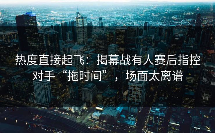 热度直接起飞：揭幕战有人赛后指控对手“拖时间”，场面太离谱