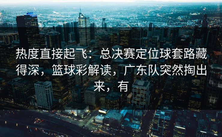 热度直接起飞：总决赛定位球套路藏得深，篮球彩解读，广东队突然掏出来，有