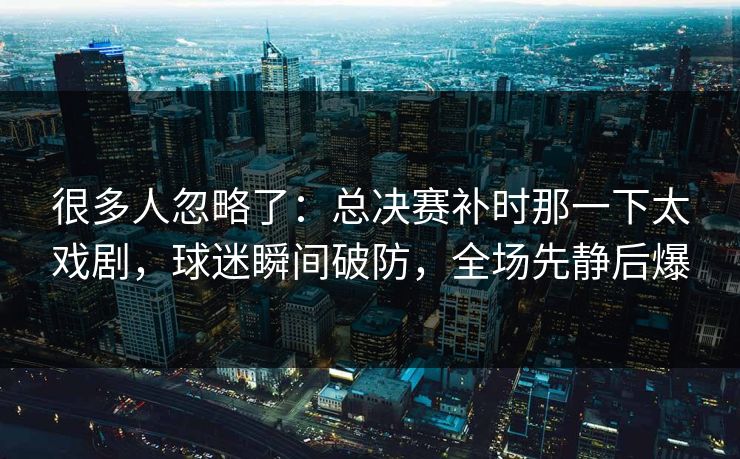 很多人忽略了：总决赛补时那一下太戏剧，球迷瞬间破防，全场先静后爆