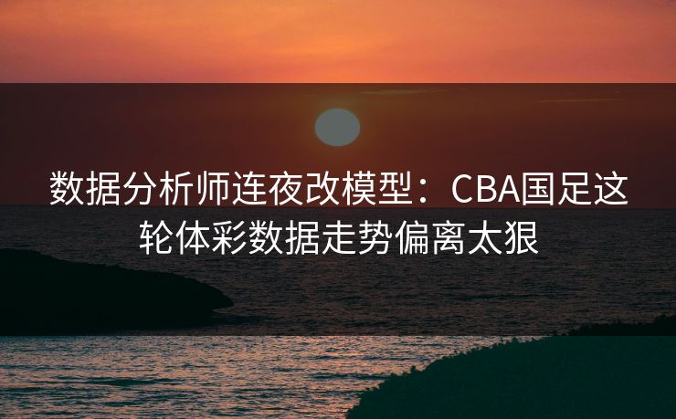 数据分析师连夜改模型：CBA国足这轮体彩数据走势偏离太狠