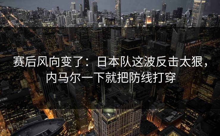 赛后风向变了：日本队这波反击太狠，内马尔一下就把防线打穿