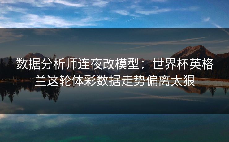 数据分析师连夜改模型：世界杯英格兰这轮体彩数据走势偏离太狠