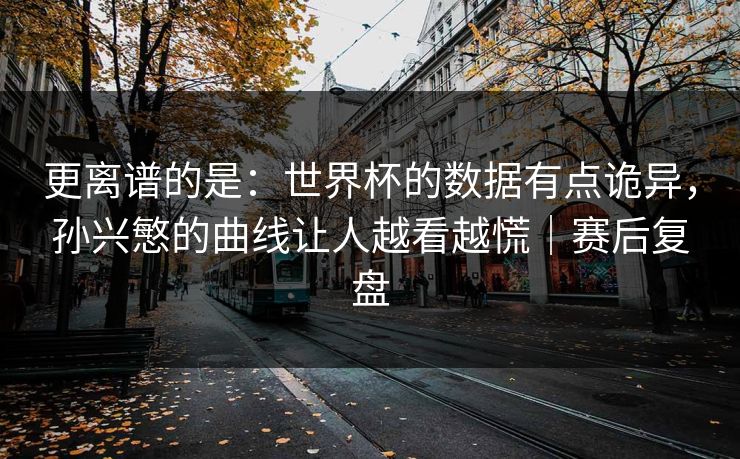 更离谱的是：世界杯的数据有点诡异，孙兴慜的曲线让人越看越慌｜赛后复盘