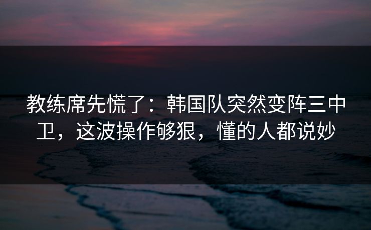 教练席先慌了：韩国队突然变阵三中卫，这波操作够狠，懂的人都说妙