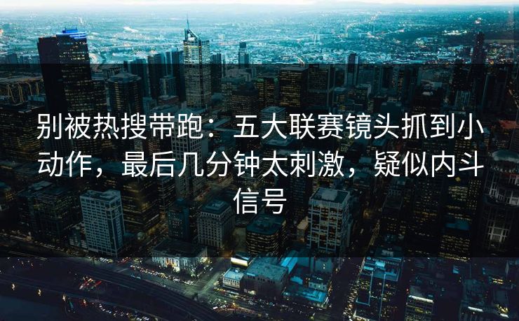 别被热搜带跑：五大联赛镜头抓到小动作，最后几分钟太刺激，疑似内斗信号