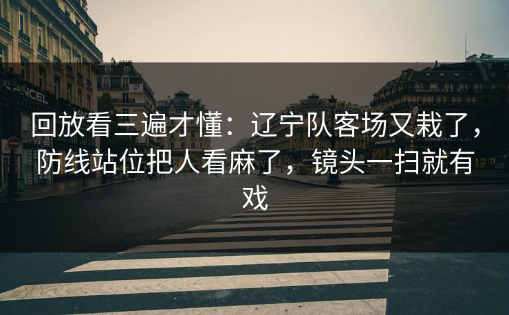 回放看三遍才懂：辽宁队客场又栽了，防线站位把人看麻了，镜头一扫就有戏