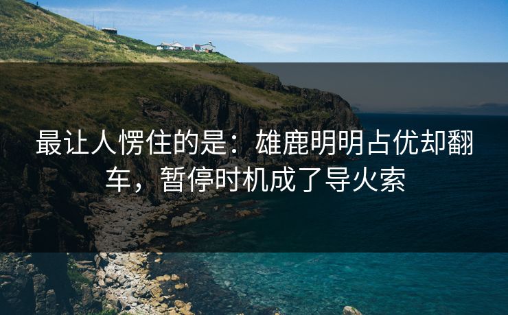 最让人愣住的是：雄鹿明明占优却翻车，暂停时机成了导火索