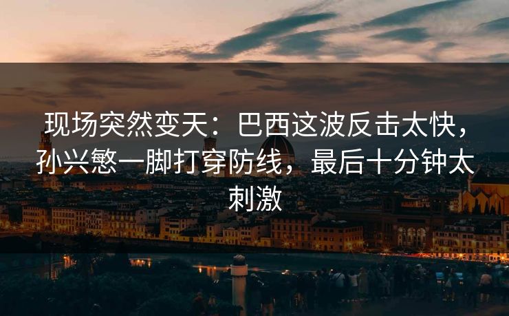 现场突然变天：巴西这波反击太快，孙兴慜一脚打穿防线，最后十分钟太刺激