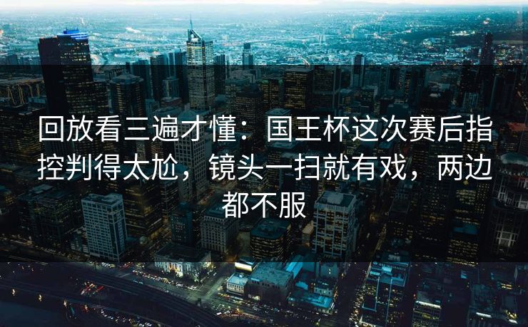 回放看三遍才懂：国王杯这次赛后指控判得太尬，镜头一扫就有戏，两边都不服
