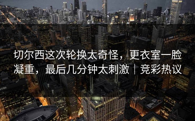 切尔西这次轮换太奇怪，更衣室一脸凝重，最后几分钟太刺激｜竞彩热议