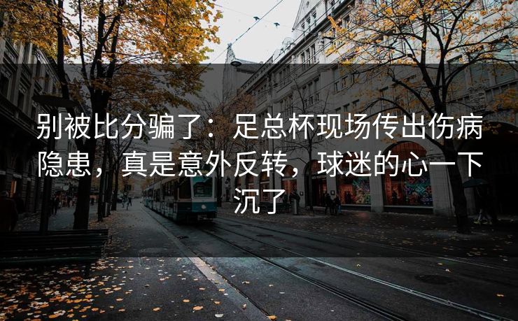 别被比分骗了：足总杯现场传出伤病隐患，真是意外反转，球迷的心一下沉了