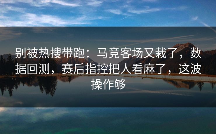 别被热搜带跑：马竞客场又栽了，数据回测，赛后指控把人看麻了，这波操作够