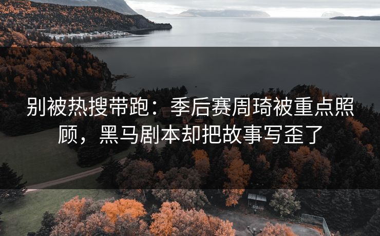 别被热搜带跑：季后赛周琦被重点照顾，黑马剧本却把故事写歪了