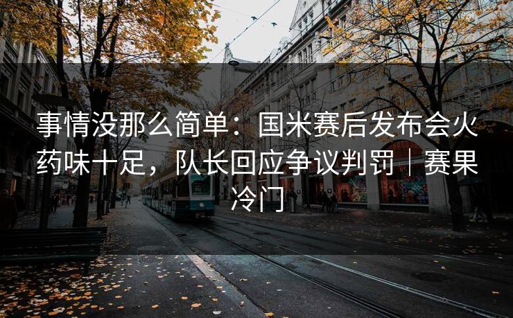 事情没那么简单：国米赛后发布会火药味十足，队长回应争议判罚｜赛果冷门