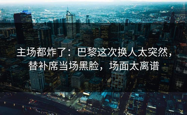 主场都炸了：巴黎这次换人太突然，替补席当场黑脸，场面太离谱