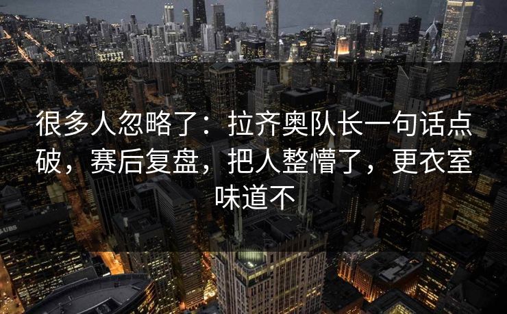 很多人忽略了:拉齐奥队长一句话点破,赛后复盘,把人整懵了,更衣室味道不